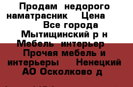 Продам  недорого наматрасник  › Цена ­ 6 500 - Все города, Мытищинский р-н Мебель, интерьер » Прочая мебель и интерьеры   . Ненецкий АО,Осколково д.